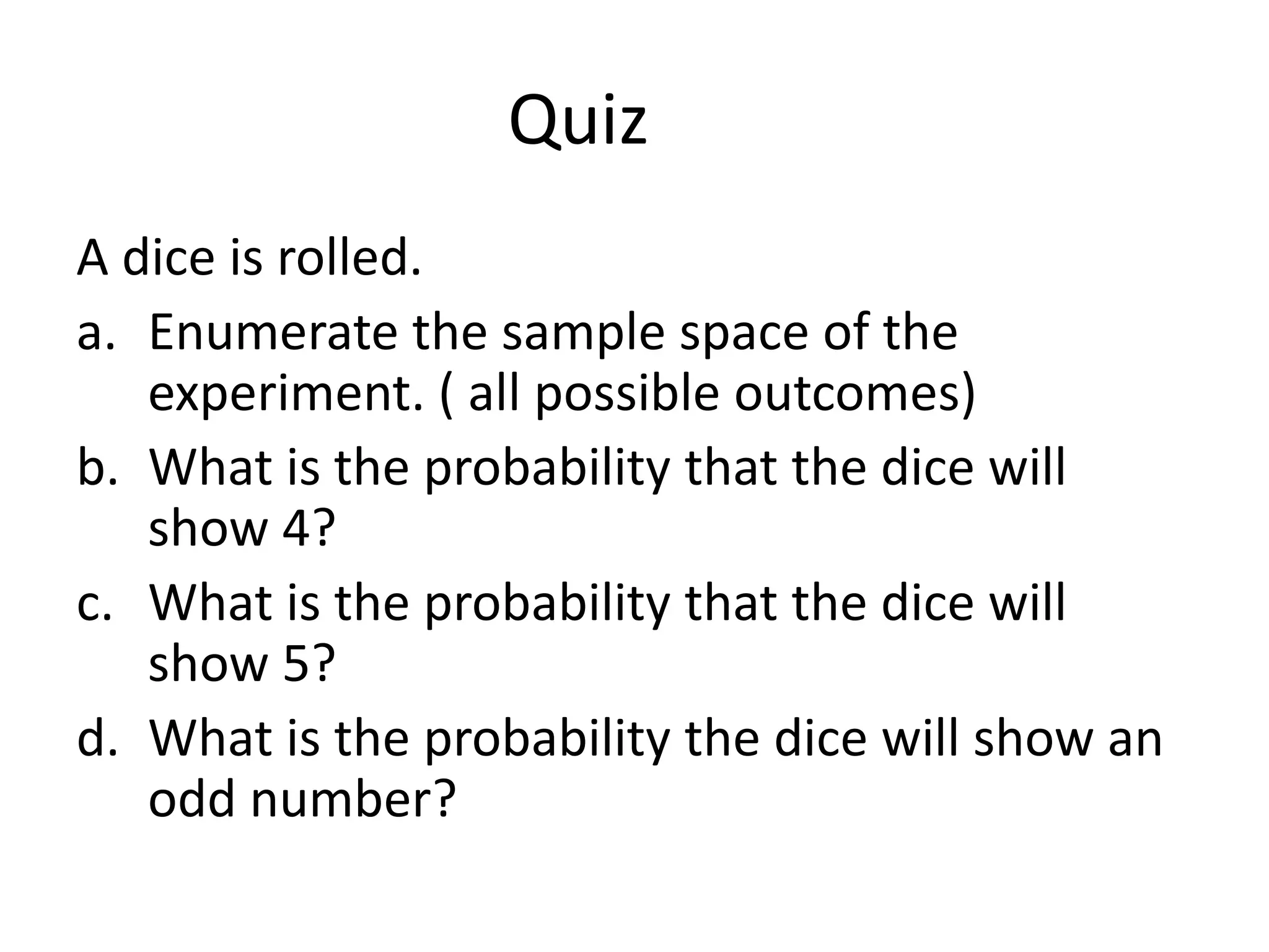 Quiz
A dice is rolled.
a. Enumerate the sample space of the
experiment. ( all possible outcomes)
b. What is the probability that the dice will
show 4?
c. What is the probability that the dice will
show 5?
d. What is the probability the dice will show an
odd number?