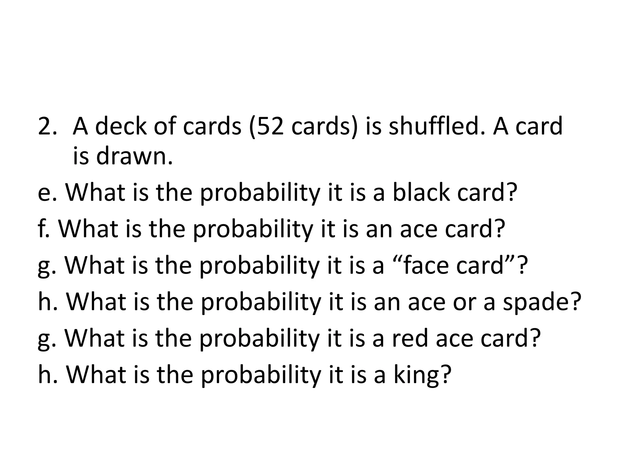 2. A deck of cards (52 cards) is shuffled. A card
is drawn.
e. What is the probability it is a black card?
f. What is the probability it is an ace card?
g. What is the probability it is a “face card”?
h. What is the probability it is an ace or a spade?
g. What is the probability it is a red ace card?
h. What is the probability it is a king?