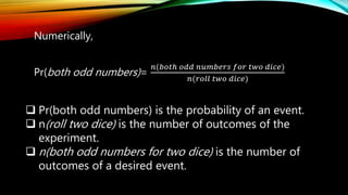 Numerically,
Pr(both odd numbers)=
𝑛(𝑏𝑜𝑡ℎ 𝑜𝑑𝑑 𝑛𝑢𝑚𝑏𝑒𝑟𝑠 𝑓𝑜𝑟 𝑡𝑤𝑜 𝑑𝑖𝑐𝑒)
𝑛(𝑟𝑜𝑙𝑙 𝑡𝑤𝑜 𝑑𝑖𝑐𝑒)
 Pr(both odd numbers) is the probability of an event.
 n(roll two dice) is the number of outcomes of the
experiment.
 n(both odd numbers for two dice) is the number of
outcomes of a desired event.
 
