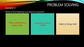 PROBLEM SOLVING
Example 2:
Which of the following is an event or outcome?
Pick a card from a
poker deck
Landing on red in a
roulette
Select a bingo ball
 