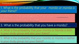4. What is the probability that your monito or Monita is both
in your study group and also your friend?
5. What is the probability that your monito or monita is neither
in your study group nor your friend?
Boardwork #2
 