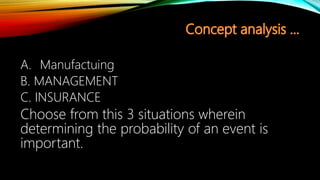 A. Manufactuing
B. MANAGEMENT
C. INSURANCE
Choose from this 3 situations wherein
determining the probability of an event is
important.
 