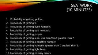 1. Probability of getting yellow.
2. Probability of getting 9.
3. Probability of getting even numbers.
4. Probability of getting odd numbers.
5. Probability of getting purple.
6. Probability of getting a no. less than 9 but greater than 7.
7. Probability of getting a negative number.
8. Probability of getting numbers greater than 0 but less than 9.
9. Probability of getting light blue.
10.Probability of getting primary colors.
SEATWORK
(10 MINUTES)
 