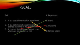 RECALL
Drill
1. It is a possible result of an experiment.
2. It is a collection of outcomes or the
desired outcome of the experiment.
3. A process that produces an outcome
which can be random or not
A. Experiment
B. Event
C. Outcome
D. Sample Space
 