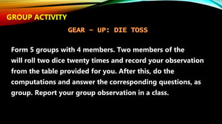 Form 5 groups with 4 members. Two members of the
will roll two dice twenty times and record your observation
from the table provided for you. After this, do the
computations and answer the corresponding questions, as
group. Report your group observation in a class.
GROUP ACTIVITY
 