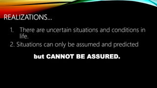 REALIZATIONS…
1. There are uncertain situations and conditions in
life.
2. Situations can only be assumed and predicted
but CANNOT BE ASSURED.
 