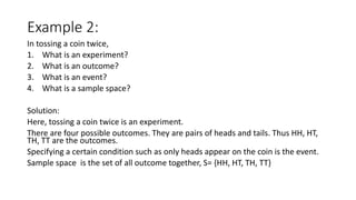Example 2:
In tossing a coin twice,
1. What is an experiment?
2. What is an outcome?
3. What is an event?
4. What is a sample space?
Solution:
Here, tossing a coin twice is an experiment.
There are four possible outcomes. They are pairs of heads and tails. Thus HH, HT,
TH, TT are the outcomes.
Specifying a certain condition such as only heads appear on the coin is the event.
Sample space is the set of all outcome together, S= {HH, HT, TH, TT}
 