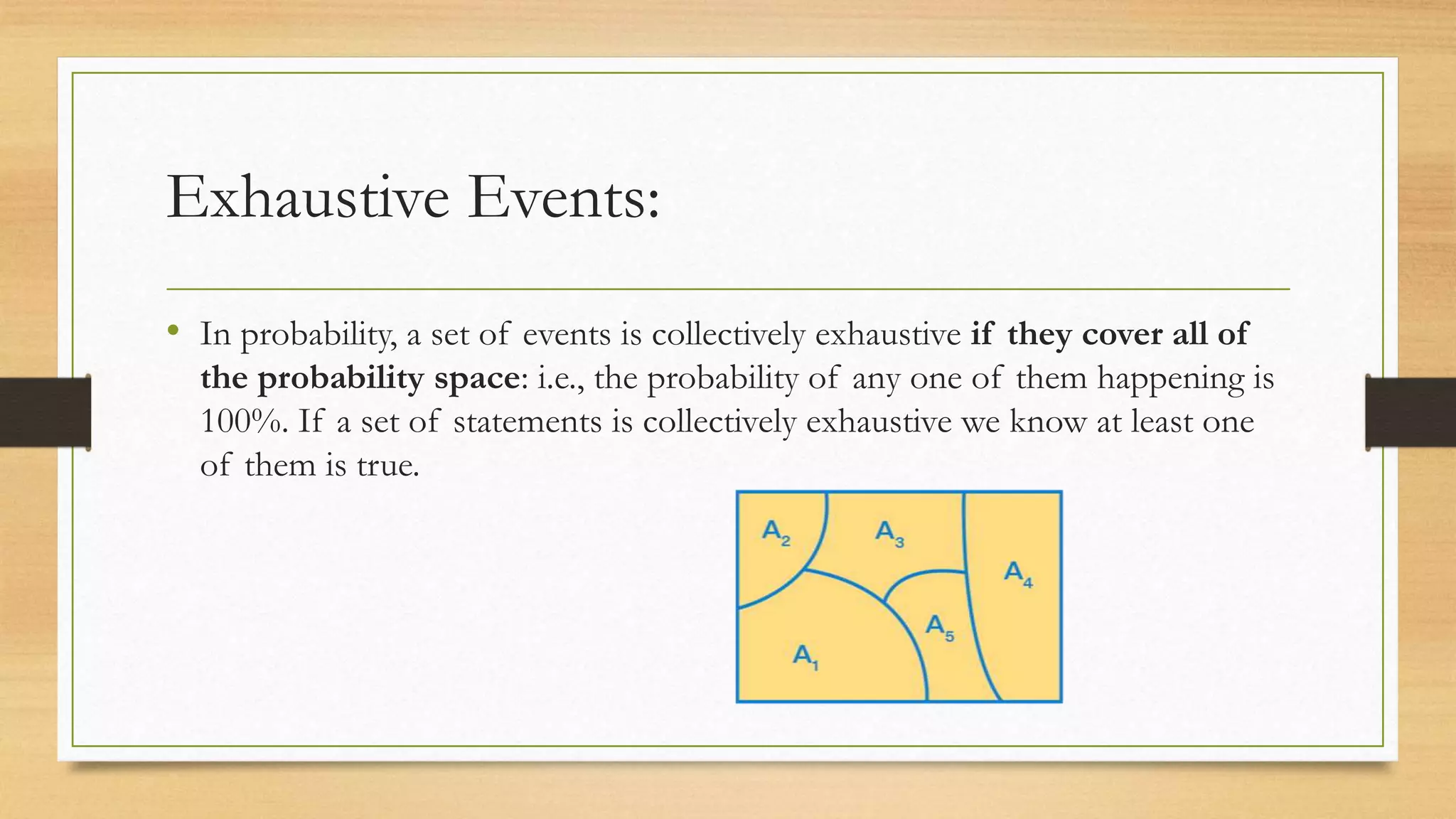 Exhaustive Events:
• In probability, a set of events is collectively exhaustive if they cover all of
the probability space: i.e., the probability of any one of them happening is
100%. If a set of statements is collectively exhaustive we know at least one
of them is true.
 