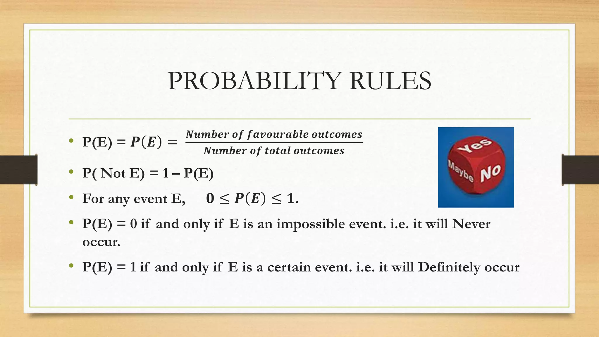PROBABILITY RULES
• P(E) = 𝑷 𝑬 =
𝑵𝒖𝒎𝒃𝒆𝒓 𝒐𝒇 𝒇𝒂𝒗𝒐𝒖𝒓𝒂𝒃𝒍𝒆 𝒐𝒖𝒕𝒄𝒐𝒎𝒆𝒔
𝑵𝒖𝒎𝒃𝒆𝒓 𝒐𝒇 𝒕𝒐𝒕𝒂𝒍 𝒐𝒖𝒕𝒄𝒐𝒎𝒆𝒔
• P( Not E) = 1 – P(E)
• For any event E, 𝟎 ≤ 𝑷 𝑬 ≤ 𝟏.
• P(E) = 0 if and only if E is an impossible event. i.e. it will Never
occur.
• P(E) = 1 if and only if E is a certain event. i.e. it will Definitely occur
 