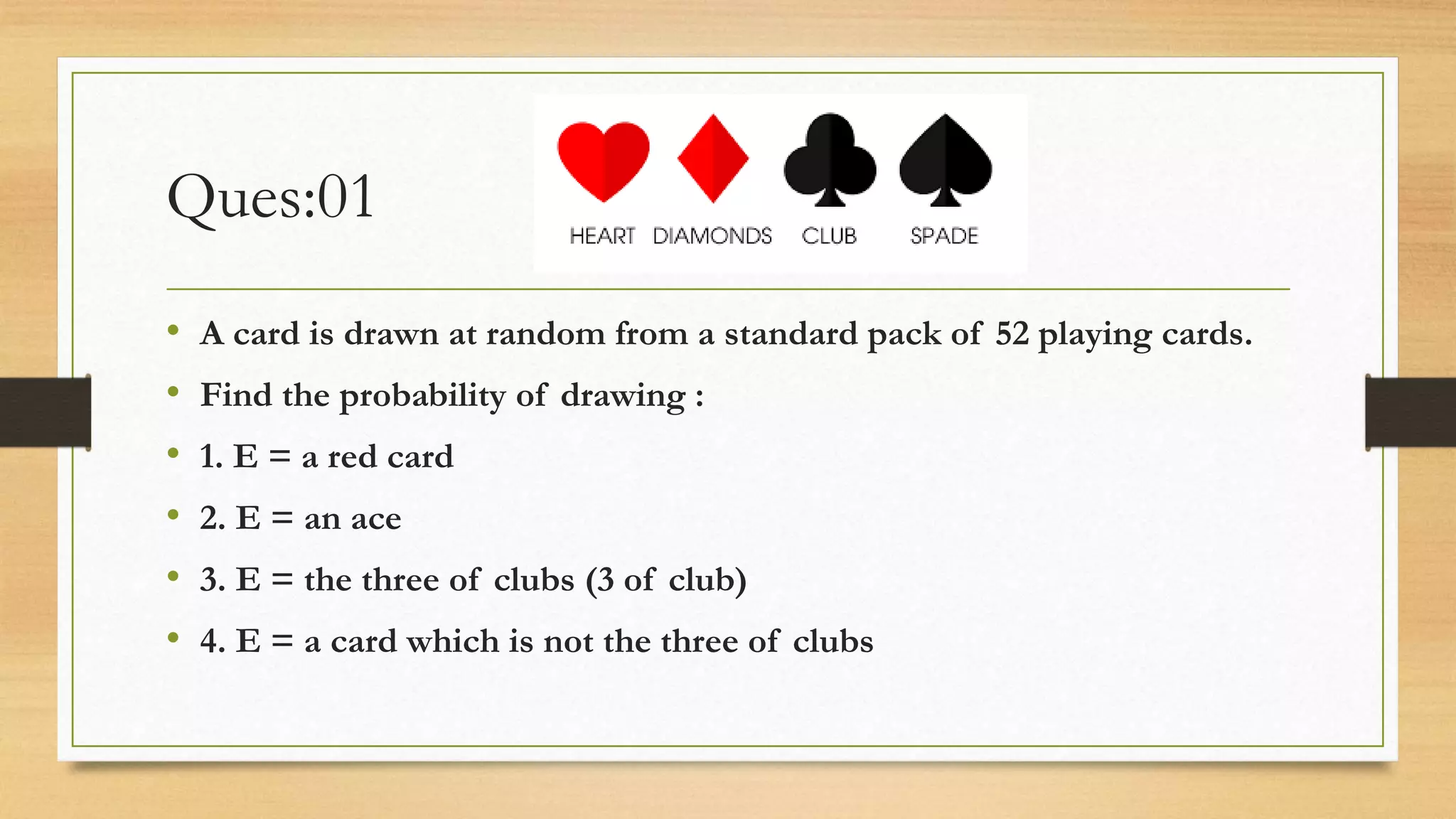 Ques:01
• A card is drawn at random from a standard pack of 52 playing cards.
• Find the probability of drawing :
• 1. E = a red card
• 2. E = an ace
• 3. E = the three of clubs (3 of club)
• 4. E = a card which is not the three of clubs
 