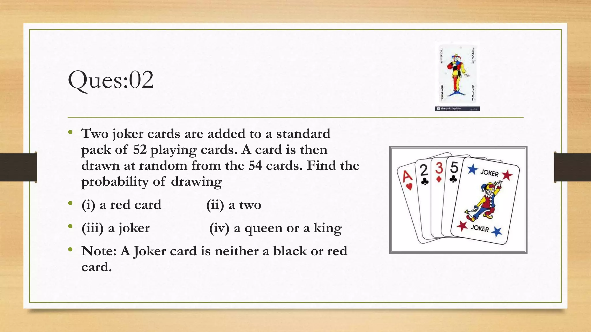 Ques:02
• Two joker cards are added to a standard
pack of 52 playing cards. A card is then
drawn at random from the 54 cards. Find the
probability of drawing
• (i) a red card (ii) a two
• (iii) a joker (iv) a queen or a king
• Note: A Joker card is neither a black or red
card.
 
