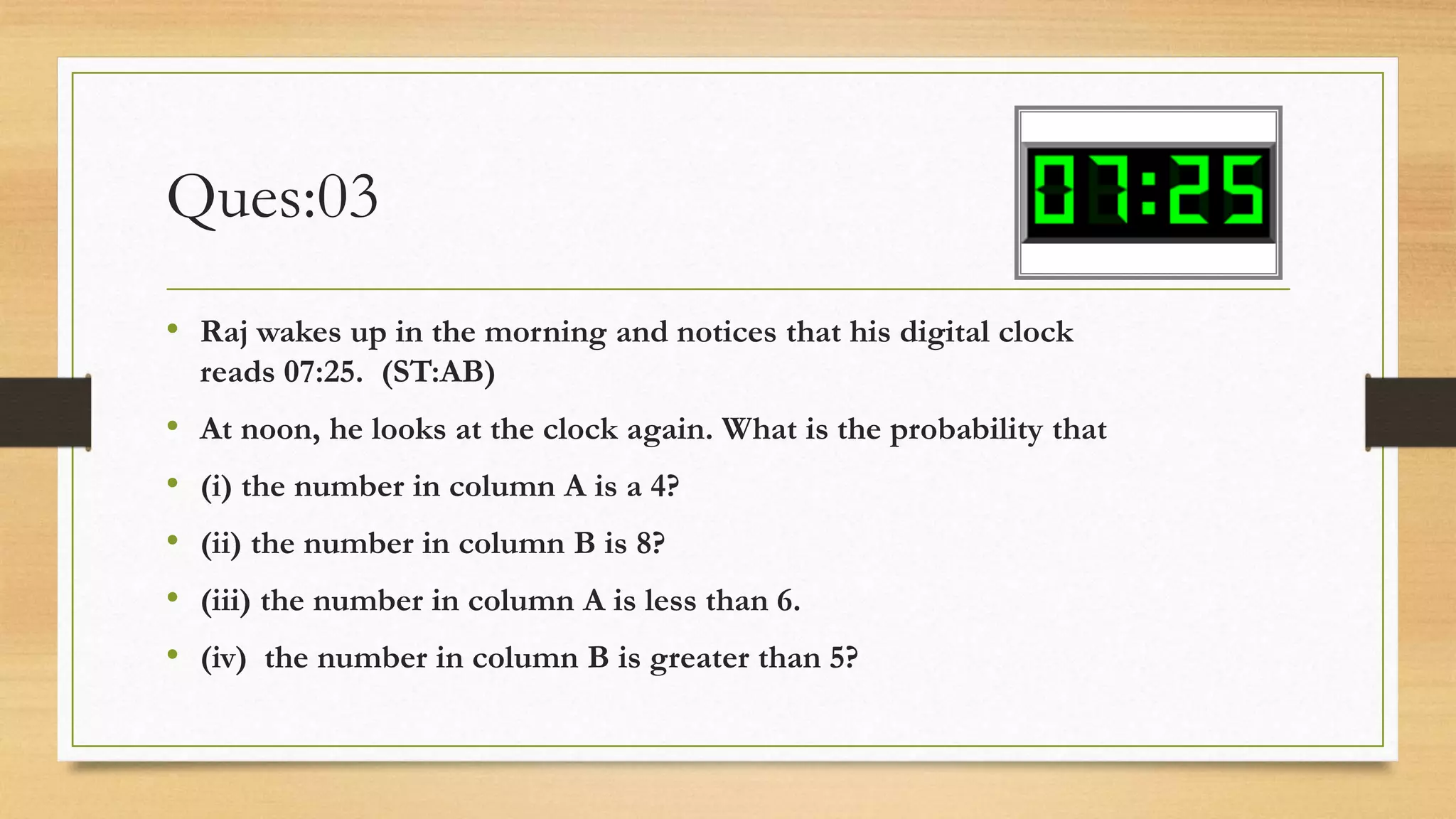 Ques:03
• Raj wakes up in the morning and notices that his digital clock
reads 07:25. (ST:AB)
• At noon, he looks at the clock again. What is the probability that
• (i) the number in column A is a 4?
• (ii) the number in column B is 8?
• (iii) the number in column A is less than 6.
• (iv) the number in column B is greater than 5?
 