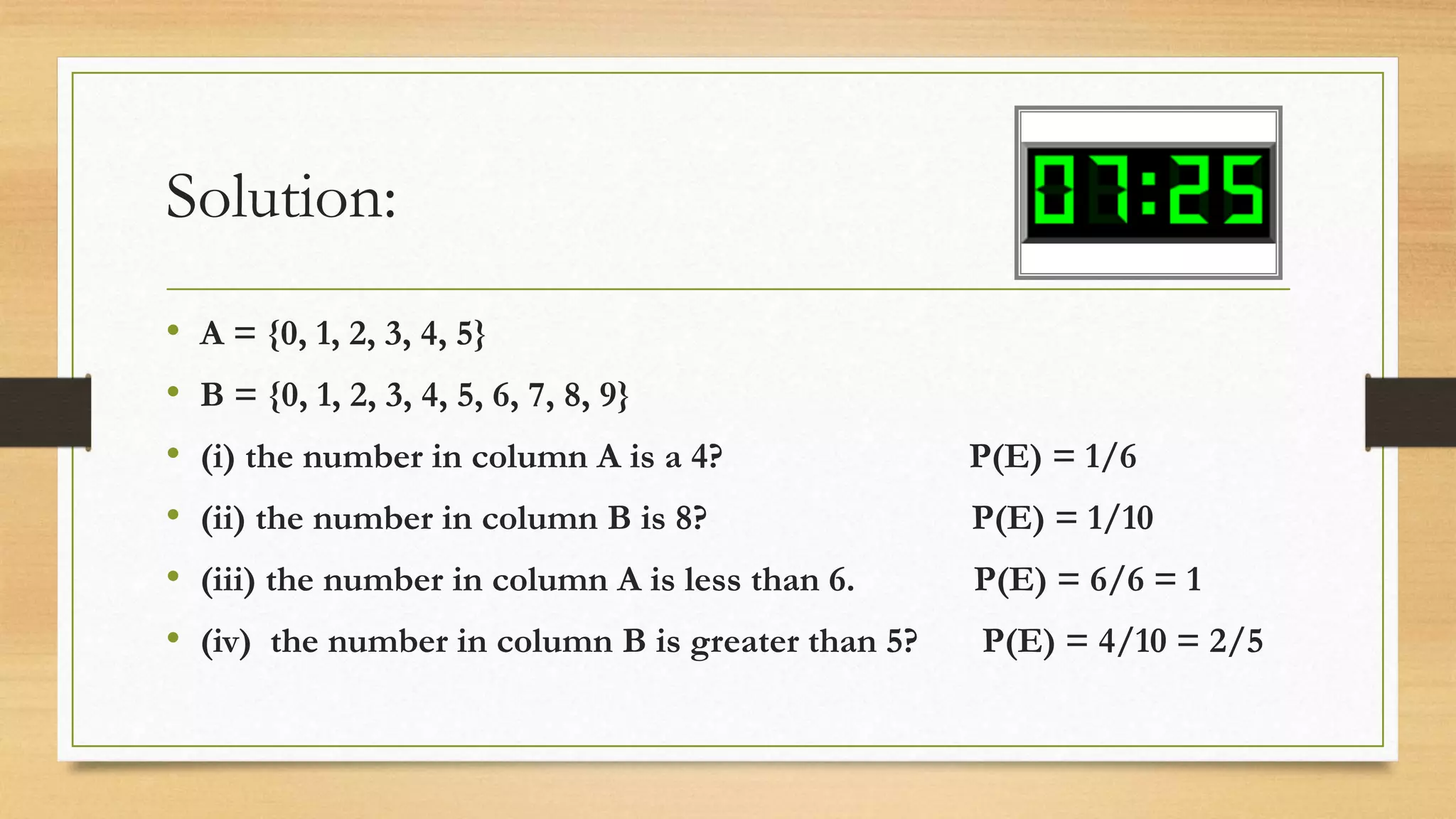 Solution:
• A = {0, 1, 2, 3, 4, 5}
• B = {0, 1, 2, 3, 4, 5, 6, 7, 8, 9}
• (i) the number in column A is a 4? P(E) = 1/6
• (ii) the number in column B is 8? P(E) = 1/10
• (iii) the number in column A is less than 6. P(E) = 6/6 = 1
• (iv) the number in column B is greater than 5? P(E) = 4/10 = 2/5
 