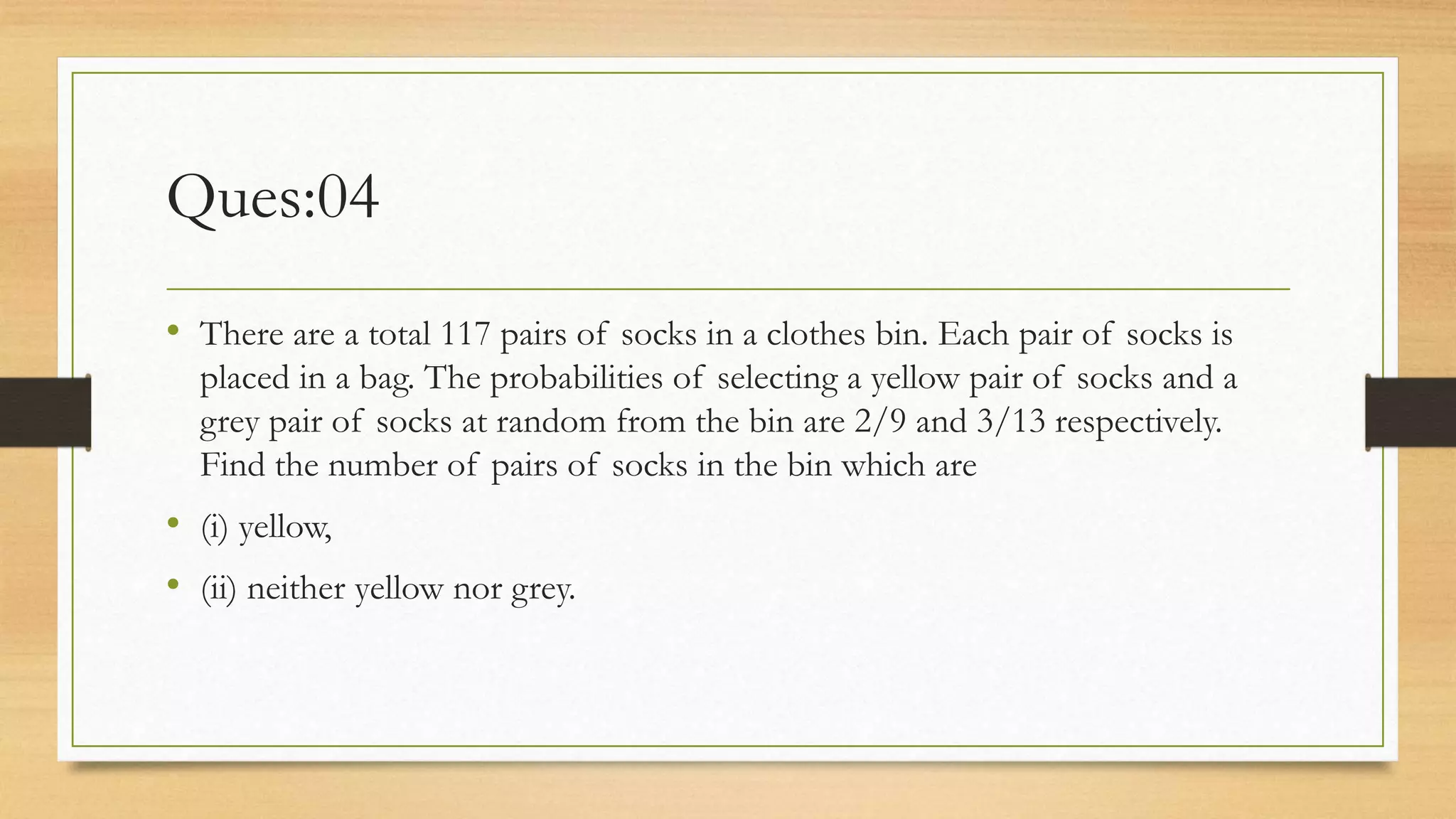Ques:04
• There are a total 117 pairs of socks in a clothes bin. Each pair of socks is
placed in a bag. The probabilities of selecting a yellow pair of socks and a
grey pair of socks at random from the bin are 2/9 and 3/13 respectively.
Find the number of pairs of socks in the bin which are
• (i) yellow,
• (ii) neither yellow nor grey.
 