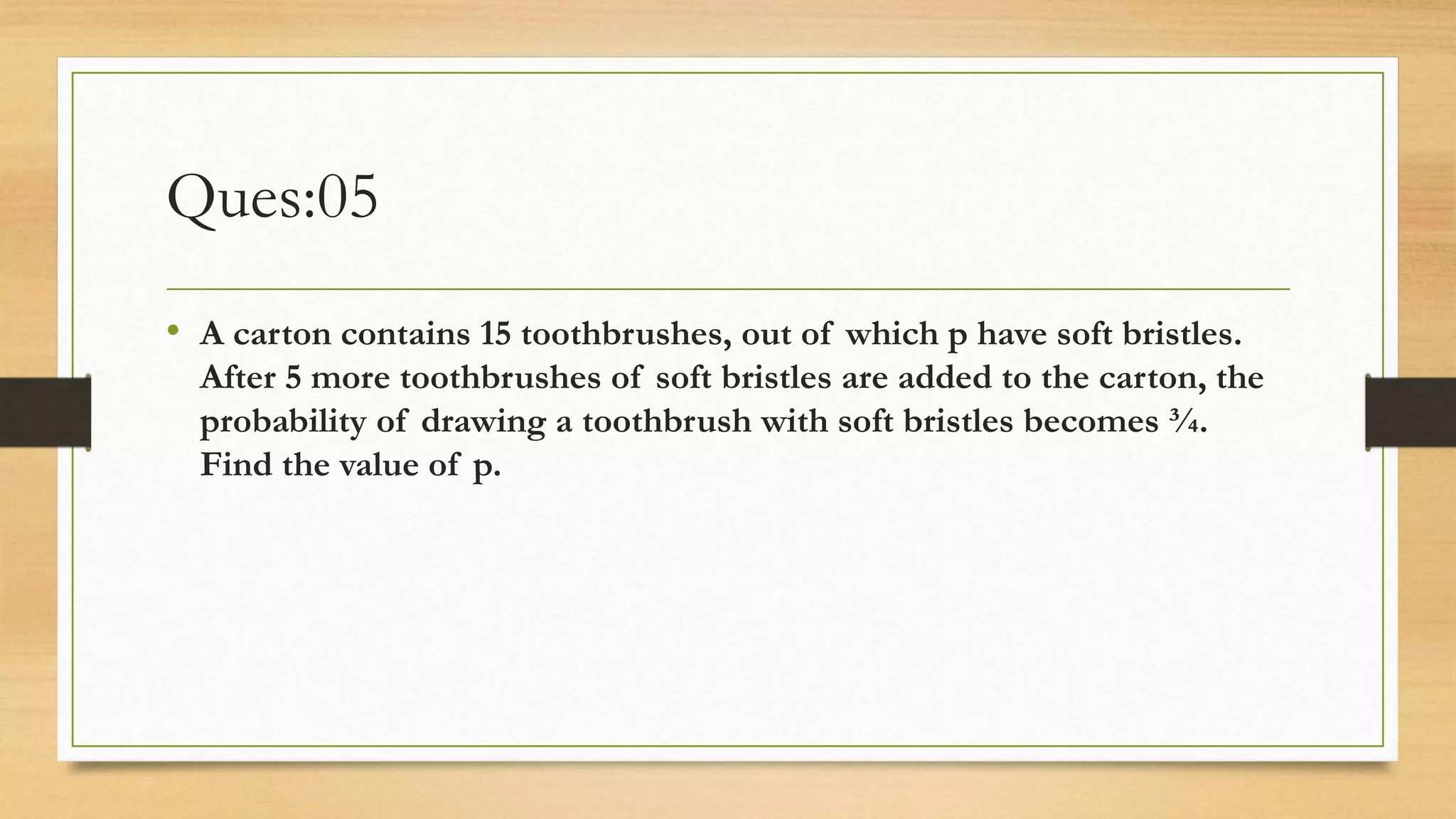 Ques:05
• A carton contains 15 toothbrushes, out of which p have soft bristles.
After 5 more toothbrushes of soft bristles are added to the carton, the
probability of drawing a toothbrush with soft bristles becomes ¾.
Find the value of p.
 