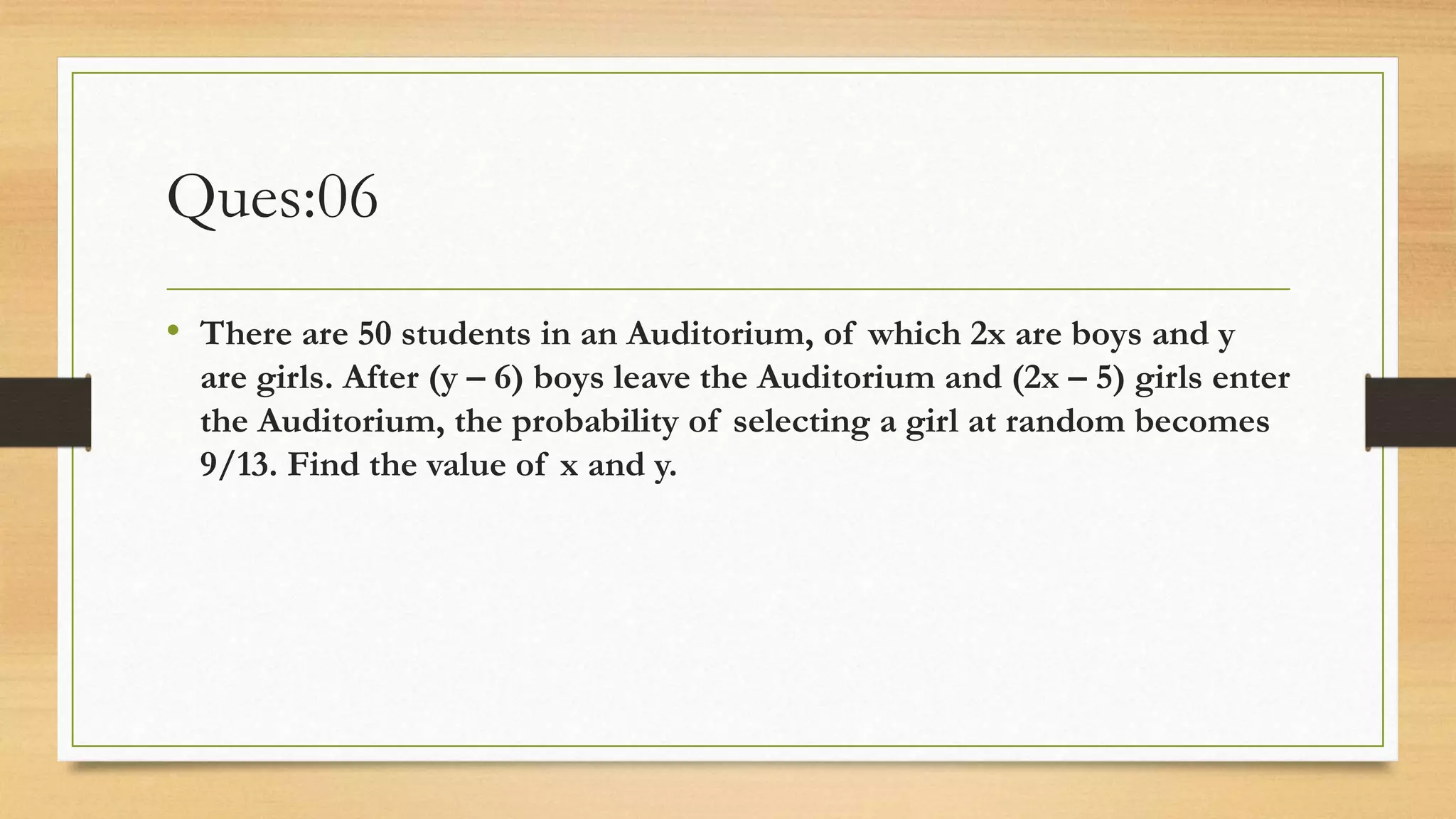 Ques:06
• There are 50 students in an Auditorium, of which 2x are boys and y
are girls. After (y – 6) boys leave the Auditorium and (2x – 5) girls enter
the Auditorium, the probability of selecting a girl at random becomes
9/13. Find the value of x and y.
 