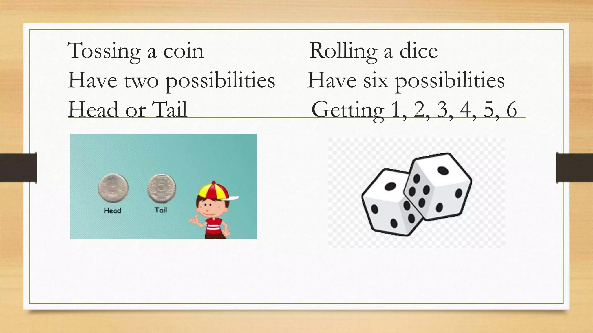 Tossing a coin Rolling a dice
Have two possibilities Have six possibilities
Head or Tail Getting 1, 2, 3, 4, 5, 6
 