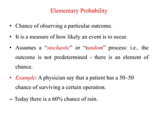 Elementary Probability
• Chance of observing a particular outcome.
• It is a measure of how likely an event is to occur.
• Assumes a “stochastic” or “random” process: i.e.. the
outcome is not predetermined - there is an element of
chance.
• Example: A physician say that a patient has a 50–50
chance of surviving a certain operation.
– Today there is a 60% chance of rain.
 