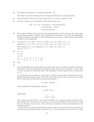 29. P(Accepted by Dartmouth | Accepted by Harvard) =
2
3
.
The events ‘Accepted by Dartmouth’ and ‘Accepted by Harvard’ are not independent.
31. The probability of a 60 year old male living to 80 is .41, and for a female it is .62.
33. You have to make a lot of calculations, all of which are like this:
P( ˜A1 ∩ A2 ∩ A3) = P(A2)P(A3) − P(A1)P(A2)P(A3)
= P(A2)P(A3)(1 − P(A1))
= P( ˜A1)P(A2)P(A3).
35. The random variables X1 and X2 have the same distributions, and in each case the range values
are the integers between 1 and 10. The probability for each value is 1/10. They are independent.
If the ﬁrst number is not replaced, the two distributions are the same as before but the two random
variables are not independent.
37. P(max(X, Y ) = a) = P(X = a, Y ≤ a) + P(X ≤ a, Y = a) − P(X = a, Y = a).
P(min(X, Y ) = a) = P(X = a, Y > a) + P(X > a, Y = a) + P(X = a, Y = a).
Thus P(max(X, Y ) = a) + P(min(X, Y ) = a) = P(X = a) + P(Y = a)
and so u = t + s − r.
39. (a) 1/9
(b) 1/4
(c) No
(d) pZ
=
−2 −1 0 1 2 4
1
6
1
6
1
6
1
6
1
6
1
6
43. .710.
45.
(a) The probability that the ﬁrst player wins under either service convention is equal to the proba-
bility that if a coin has probability p of coming up heads, and the coin is tossed 2N + 1 times, then
it comes up heads more often than tails. This probability is clearly greater than .5 if and only if
p > .5.
(b) If the ﬁrst team is serving on a given play, it will win the next point if and only if one of the
following sequences of plays occurs (where ‘W’ means that the team that is serving wins the play,
and ‘L’ means that the team that is serving loses the play):
W, LLW, LLLLW, . . . .
The probability that this happens is equal to
p + q2
p + q4
p + . . . ,
which equals
p
1 − q2
=
1
1 + q
.
Now, consider the game where a ‘new play’ is deﬁned to be a sequence of plays that ends with a
point being scored. Then the service convention is that at the beginning of a new play, the team
that won the last new play serves. This is the same convention as the second convention in the
preceding problem.
¿From part a), we know that the ﬁrst team to serve under the second service convention will win
the game more than half the time if and only if p > .5. In the present case, we use the new value
10
 