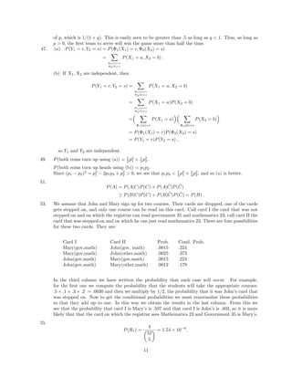 of p, which is 1/(1 + q). This is easily seen to be greater than .5 as long as q < 1. Thus, as long as
p > 0, the ﬁrst team to serve will win the game more than half the time.
47. (a) P(Y1 = r, Y2 = s) = P(Φ1(X1) = r, Φ2(X2) = s)
=
Φ1(a)=r
Φ2(b)=s
P(X1 = a, X2 = b) .
(b) If X1, X2 are independent, then
P(Y1 = r, Y2 = s) =
Φ1(a)=r
Φ2(b)=s
P(X1 = a, X2 = b)
=
Φ1(a)=r
Φ2(b)=s
P(X1 = a)P(X2 = b)
=
Φ1(a)=r
P(X1 = a)
Φ2(b)=s
P(X2 = b)
= P(Φ1(X1) = r)P(Φ2(X2) = s)
= P(Y1 = r)P(Y2 = s) ,
so Y1 and Y2 are independent.
49. P(both coins turn up using (a)) = 1
2 p2
1 + 1
2 p2
2.
P(both coins turn up heads using (b)) = p1p2.
Since (p1 − p2)2
= p2
1 − 2p1p2 + p2
2 > 0, we see that p1p2 < 1
2 p2
1 + 1
2 p2
2, and so (a) is better.
51.
P(A) = P(A|C)P(C) + P(A| ˜C)P( ˜C)
≥ P(B|C)P(C) + P(B| ˜C)P( ˜C) = P(B) .
53. We assume that John and Mary sign up for two courses. Their cards are dropped, one of the cards
gets stepped on, and only one course can be read on this card. Call card I the card that was not
stepped on and on which the registrar can read government 35 and mathematics 23; call card II the
card that was stepped on and on which he can just read mathematics 23. There are four possibilities
for these two cards. They are:
Card I Card II Prob. Cond. Prob.
Mary(gov,math) John(gov, math) .0015 .224
Mary(gov,math) John(other,math) .0025 .373
John(gov,math) Mary(gov,math) .0015 .224
John(gov,math) Mary(other,math) .0012 .179
In the third column we have written the probability that each case will occur. For example,
for the ﬁrst one we compute the probability that the students will take the appropriate courses:
.5 × .1 × .3 × .2 = .0030 and then we multiply by 1/2, the probability that it was John’s card that
was stepped on. Now to get the conditional probabilities we must renormalize these probabilities
so that they add up to one. In this way we obtain the results in the last column. From this we
see that the probability that card I is Mary’s is .597 and that card I is John’s is .403, so it is more
likely that that the card on which the registrar sees Mathematics 23 and Government 35 is Mary’s.
55.
P(R1) =
4
52
5
= 1.54 × 10−6
.
11
 