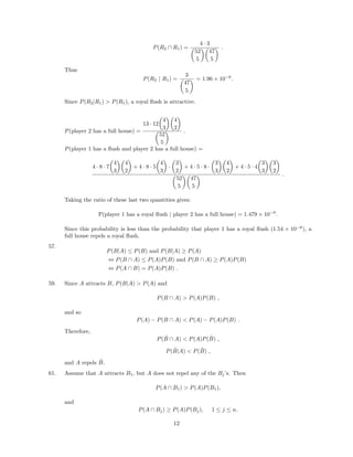 P(R2 ∩ R1) =
4 · 3
52
5
47
5
.
Thus
P(R2 | R1) =
3
47
5
= 1.96 × 10−6
.
Since P(R2|R1) > P(R1), a royal ﬂush is attractive.
P(player 2 has a full house) =
13 · 12
4
3
4
2
52
5
.
P(player 1 has a ﬂush and player 2 has a full house) =
4 · 8 · 7
4
3
4
2
+ 4 · 8 · 5
4
3
·
3
2
+ 4 · 5 · 8 ·
3
3
4
2
+ 4 · 5 · 4
3
3
3
2
52
5
47
5
.
Taking the ratio of these last two quantities gives:
P(player 1 has a royal ﬂush | player 2 has a full house) = 1.479 × 10−6
.
Since this probability is less than the probability that player 1 has a royal ﬂush (1.54 × 10−6
), a
full house repels a royal ﬂush.
57.
P(B|A) ≤ P(B) and P(B|A) ≥ P(A)
⇔ P(B ∩ A) ≤ P(A)P(B) and P(B ∩ A) ≥ P(A)P(B)
⇔ P(A ∩ B) = P(A)P(B) .
59. Since A attracts B, P(B|A) > P(A) and
P(B ∩ A) > P(A)P(B) ,
and so
P(A) − P(B ∩ A) < P(A) − P(A)P(B) .
Therefore,
P( ˜B ∩ A) < P(A)P( ˜B) ,
P( ˜B|A) < P( ˜B) ,
and A repels ˜B.
61. Assume that A attracts B1, but A does not repel any of the Bj’s. Then
P(A ∩ B1) > P(A)P(B1),
and
P(A ∩ Bj) ≥ P(A)P(Bj), 1 ≤ j ≤ n.
12
 
