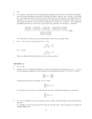 1. 2/3
3. (a) Consider a tree where the ﬁrst branching corresponds to the number of aces held by the player,
and the second branching corresponds to whether the player answers ‘ace of hearts’ or anything
else, when asked to name an ace in his hand. Then there are four branches, corresponding to the
numbers 1, 2, 3, and 4, and each of these except the ﬁrst splits into two branches. Thus, there are
seven paths in this tree, four of which correspond to the answer ‘ace of hearts.’ The conditional
probability that he has a second ace, given that he has answered ‘ace of hearts,’ is therefore
48
12
+
1
2
3
1
48
11
+
1
3
3
2
48
10
+
1
4
3
3
48
9
52
13
51
12
52
13
≈ .6962 .
(b) This answer is the same as the second answer in Exercise 2, namely .5612.
5. Let x = 2k
. It is easy to check that if k ≥ 1, then
px/2
px/2 + px
=
3
4
.
If x = 1, then
px/2
px/2 + px
= 0 .
Thus, you should switch if and only if your envelope contains 1.
SECTION 5.1
1. (a), (c), (d)
3. Assume that X is uniformly distributed, and let the countable set of values be {ω1, ω2, . . .}. Let p
be the probability assigned to each outcome by the distribution function f of X. If p > 0, then
∞
i=1
f(ωi) =
∞
i=1
p ,
and this last sum does not converge. If p = 0, then
∞
i=1
f(ωi) = 0 .
So, in both cases, we arrive at a contradiction, since for a distribution function, we must have
∞
i=1
f(ωi) = 1 .
5. (b) Ask the Registrar to sort by using the sixth, seventh, and ninth digits in the Social Security
numbers.
(c) Shuﬄe the cards 20 times and then take the top 100 cards. (Can you think of a method of
shuﬄing 3000 cards?
14
 