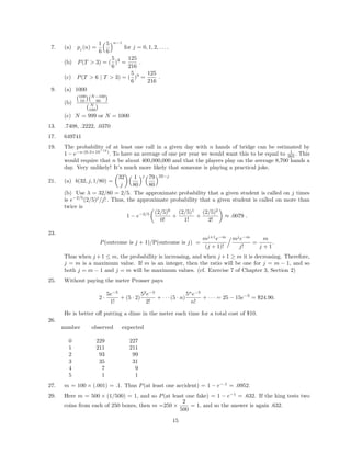 7. (a) pj (n) =
1
6
5
6
n−1
for j = 0, 1, 2, . . . .
(b) P(T > 3) = (
5
6
)3
=
125
216
.
(c) P(T > 6 | T > 3) = (
5
6
)3
=
125
216
.
9. (a) 1000
(b)
100
10
N−100
90
N
100
(c) N = 999 or N = 1000
13. .7408, .2222, .0370
17. 649741
19. The probability of at least one call in a given day with n hands of bridge can be estimated by
1 − e−n·(6.3×10−12
)
. To have an average of one per year we would want this to be equal to 1
365 . This
would require that n be about 400,000,000 and that the players play on the average 8,700 hands a
day. Very unlikely! It’s much more likely that someone is playing a practical joke.
21. (a) b(32, j, 1/80) =
32
j
1
80
j 79
80
32−j
(b) Use λ = 32/80 = 2/5. The approximate probability that a given student is called on j times
is e−2/5
(2/5)j
/j! . Thus, the approximate probability that a given student is called on more than
twice is
1 − e−2/5 (2/5)0
0!
+
(2/5)1
1!
+
(2/5)2
2!
≈ .0079 .
23.
P(outcome is j + 1)/P(outcome is j) =
mj+1
e−m
(j + 1)!
mj
e−m
j!
=
m
j + 1
.
Thus when j +1 ≤ m, the probability is increasing, and when j +1 ≥ m it is decreasing. Therefore,
j = m is a maximum value. If m is an integer, then the ratio will be one for j = m − 1, and so
both j = m − 1 and j = m will be maximum values. (cf. Exercise 7 of Chapter 3, Section 2)
25. Without paying the meter Prosser pays
2 ·
5e−5
1!
+ (5 · 2)
52
e−5
2!
+ · · · (5 · n)
5n
e−5
n!
+ · · · = 25 − 15e−5
= $24.90.
He is better oﬀ putting a dime in the meter each time for a total cost of $10.
26.
number observed expected
0 229 227
1 211 211
2 93 99
3 35 31
4 7 9
5 1 1
27. m = 100 × (.001) = .1. Thus P(at least one accident) = 1 − e−.1
= .0952.
29. Here m = 500 × (1/500) = 1, and so P(at least one fake) = 1 − e−1
= .632. If the king tests two
coins from each of 250 boxes, then m =250 ×
2
500
= 1, and so the answer is again .632.
15
 