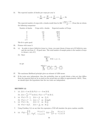 31. The expected number of deaths per corps per year is
1 ·
91
280
+ 2 ·
32
280
+ 3 ·
11
280
+ 4 ·
2
280
= .70.
The expected number of corps with x deaths would then be 280·
(.70)x
e−(.70)
x!
. From this we obtain
the following comparison:
Number of deaths Corps with x deaths Expected number of Corps
0 144 139.0
1 91 97.3
2 32 34.1
3 11 7.9
≥ 4 2 1.6
The ﬁt is quite good.
33. Poisson with mean 3.
35. (a) In order to have d defective items in s items, you must choose d items out of D defective ones
and the rest from S − D good ones. The total number of sample points is the number of ways
to choose s out of S.
(b) Since
min(D,s)
j=0
P(X = j) = 1,
we get
min(D,s)
j=0
D
j
s − D
s − j
=
S
s
.
37. The maximum likelihood principle gives an estimate of 1250 moose.
43. If the traits were independent, then the probability that we would obtain a data set that diﬀers
from the expected data set by as much as the actual data set diﬀers is approximately .00151. Thus,
we should reject the hypothesis that the two traits are independent.
SECTION 5.2
1. (a) f(x) = 1 on [2, 3]; F(x) = x − 2 on [2, 3].
(b) f(x) =
1
3
x−2/3
on [0, 1]; F(x) = x1/3
on [0, 1].
2. (a) F(x) = 2 − 1
x , f(x) = 1
x2 on [1
2 , 1].
(b) F(x) = ex
− 1, f(x) = ex
on [0, log 2].
5. (a) F(x) = 2x, f(x) = 2 on [0, 1
2 ].
(b) F(x) = 2
√
x, f(x) = 1√
x
on [0, 1
4 ].
7. Using Corollary 5.2, we see that the expression
√
rnd will simulate the given random variable.
9. (a) F(y) =
y2
2 , 0 ≤ y ≤ 1;
1 − (2−y)2
2 , 1 ≤ y ≤ 2,
f(y) =
y, 0 ≤ y ≤ 1;
2 − y 1 ≤ y ≤ 2.
16
 
