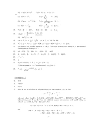 (b) F(y) = 2y − y2
, f(y) = 2 − 2y, 0 ≤ y ≤ 1.
13.
(a) F(r) =
√
r , f(r) =
1
2
√
r
, on [0,1].
(b) F(s) = 1 −
√
1 − 4s , f(s) =
2
√
1 − 4s
,on [0, 1
4 ].
(c) F(t) =
t
1 + t
, f(t) =
1
(1 + t)
2 , on [0, ∞].
15. F(d) = 1 − (1 − 2d)2
, f(d) = 4(1 − 2d) on [0, 1
2 ].
17. (a) f(x) =
π
2 sin(πx), 0 ≤ x ≤ 1;
0, otherwise.
(b) sin2
(π
8 ) = .146.
19. a = 0 : fW
(w) = 1
|a| fX
(w−b
a ), a = 0: fW
(w) = 0 if w = 0.
21. P(Y ≤ y) = P(F(X) ≤ y) = P(X ≤ F−1
(y)) = F(F−1
(y)) = y on [0, 1].
23. The mean of the uniform density is (a + b)/2. The mean of the normal density is µ. The mean of
the exponential density is 1/λ.
25. (a) .9773, (b) .159, (c) .0228, (d) .6827.
27. A: 15.9%, B: 34.13%, C: 34.13%, D: 13.59%, F: 2.28%.
29. e−2
, e−2
.
31. 1
2 .
35. P(size increases) = P(Xj < Yj) = λ/(λ + µ).
P(size decreases) = 1 − P(size increases) = µ/(λ + µ).
37. FY (y) =
1
√
2πy
e−
log2(y)
2 , for y > 0.
SECTION 6.1
1. -1/9
3. 5 10.1”
5. -1/19
7. Since X and Y each take on only two values, we may choose a, b, c, d so that
U =
X + a
b
, V =
Y + c
d
take only values 0 and 1. If E(XY ) = E(X)E(Y ) then E(UV ) = E(U)E(V ). If U and V are
independent, so are X and Y . Thus it is suﬃcient to prove independence for U and V taking on
values 0 and 1 with E(UV ) = E(U)E(V ).Now
E(UV ) = P(U = 1, V = 1) = E(U)E(V ) = P(U = 1)P(V = 1),
and
P(U = 1, V = 0) = P(U = 1) − P(U = 1, V = 1)
= P(U = 1)(1 − P(V = 1)) = P(U = 1)P(V = 0).
17
 