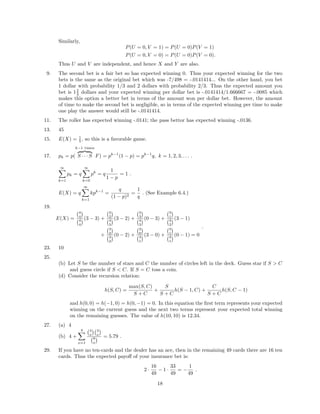 Similarly,
P(U = 0, V = 1) = P(U = 0)P(V = 1)
P(U = 0, V = 0) = P(U = 0)P(V = 0).
Thus U and V are independent, and hence X and Y are also.
9. The second bet is a fair bet so has expected winning 0. Thus your expected winning for the two
bets is the same as the original bet which was -7/498 = -.0141414... On the other hand, you bet
1 dollar with probability 1/3 and 2 dollars with probability 2/3. Thus the expected amount you
bet is 12
3 dollars and your expected winning per dollar bet is -.0141414/1.666667 = -.0085 which
makes this option a better bet in terms of the amount won per dollar bet. However, the amount
of time to make the second bet is negligible, so in terms of the expected winning per time to make
one play the answer would still be -.0141414.
11. The roller has expected winning -.0141; the pass bettor has expected winning -.0136.
13. 45
15. E(X) = 1
5 , so this is a favorable game.
17. pk = p(
k−1 times
S · · · S F) = pk−1
(1 − p) = pk−1
q, k = 1, 2, 3, . . . .
∞
k=1
pk = q
∞
k=0
pk
= q
1
1 − p
= 1 .
E(X) = q
∞
k=1
kpk−1
=
q
(1 − p)2
=
1
q
. (See Example 6.4.)
19.
E(X) =
4
4
4
4
(3 − 3) +
3
2
4
3
(3 − 2) +
3
3
4
3
(0 − 3) +
3
1
4
2
(3 − 1)
+
3
2
4
2
(0 − 2) +
3
0
4
1
(3 − 0) +
3
1
4
1
(0 − 1) = 0
.
23. 10
25.
(b) Let S be the number of stars and C the number of circles left in the deck. Guess star if S > C
and guess circle if S < C. If S = C toss a coin.
(d) Consider the recursion relation:
h(S, C) =
max(S, C)
S + C
+
S
S + C
h(S − 1, C) +
C
S + C
h(S, C − 1)
and h(0, 0) = h(−1, 0) = h(0, −1) = 0. In this equation the ﬁrst term represents your expected
winning on the current guess and the next two terms represent your expected total winning
on the remaining guesses. The value of h(10, 10) is 12.34.
27. (a) 4
(b) 4 +
4
x=1
4
x
4
x
8
x
= 5.79 .
29. If you have no ten-cards and the dealer has an ace, then in the remaining 49 cards there are 16 ten
cards. Thus the expected payoﬀ of your insurance bet is:
2 ·
16
49
− 1 ·
33
49
= −
1
49
.
18
 