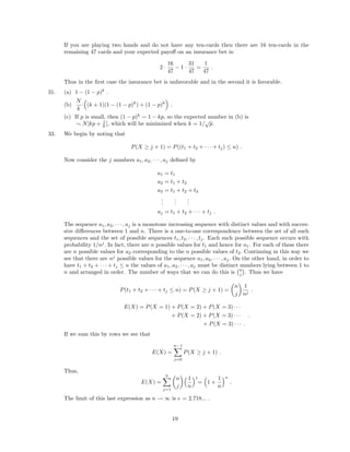 If you are playing two hands and do not have any ten-cards then there are 16 ten-cards in the
remaining 47 cards and your expected payoﬀ on an insurance bet is:
2 ·
16
47
− 1 ·
31
47
=
1
47
.
Thus in the ﬁrst case the insurance bet is unfavorable and in the second it is favorable.
31. (a) 1 − (1 − p)k
.
(b)
N
k
· (k + 1)(1 − (1 − p)k
) + (1 − p)k
.
(c) If p is small, then (1 − p)k
∼ 1 − kp, so the expected number in (b) is
∼ N[kp + 1
k ], which will be minimized when k = 1/
√
p.
33. We begin by noting that
P(X ≥ j + 1) = P((t1 + t2 + · · · + tj) ≤ n) .
Now consider the j numbers a1, a2, · · · , aj deﬁned by
a1 = t1
a2 = t1 + t2
a3 = t1 + t2 + t3
...
...
...
aj = t1 + t2 + · · · + tj .
The sequence a1, a2, · · · , aj is a monotone increasing sequence with distinct values and with succes-
sive diﬀerences between 1 and n. There is a one-to-one correspondence between the set of all such
sequences and the set of possible sequences t1, t2, · · · , tj. Each such possible sequence occurs with
probability 1/nj
. In fact, there are n possible values for t1 and hence for a1. For each of these there
are n possible values for a2 corresponding to the n possible values of t2. Continuing in this way we
see that there are nj
possible values for the sequence a1, a2, · · · , aj. On the other hand, in order to
have t1 + t2 + · · · + tj ≤ n the values of a1, a2, · · · , aj must be distinct numbers lying between 1 to
n and arranged in order. The number of ways that we can do this is n
j . Thus we have
P(t1 + t2 + · · · + tj ≤ n) = P(X ≥ j + 1) =
n
j
1
nj
.
E(X) = P(X = 1) + P(X = 2) + P(X = 3) · · ·
+ P(X = 2) + P(X = 3) · · ·
+ P(X = 3) · · · .
.
If we sum this by rows we see that
E(X) =
n−1
j=0
P(X ≥ j + 1) .
Thus,
E(X) =
n
j=1
n
j
1
n
j
= 1 +
1
n
n
.
The limit of this last expression as n → ∞ is e = 2.718... .
19
 