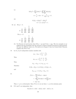 (c)
E(Sn)2
=
i
E(Xi)2
+
i j=i
E(XiXj)
= n ·
1
n
+ n(n − 1) ·
1
n(n − 1)
= 2 .
(d)
V (Sn) = E(Sn)2
− E(Sn)2
= 2 − (n · (1/n))2
= 1 .
16. (a) For p = .5:
k
1 2 3
10 .656 .979 .998
N 30 .638 .957 .999
50 .678 .967 .997
For p = .2:
k
1 2 3
10 .772 .967 .994
N 30 .749 .964 .997
50 .629 .951 .997
(b) Use Exercise 12 and the fact that E(Sn) = np and V (Sn) = npq. The two examples in (a)
suggests that the probability that the outcome is within k standard deviations is approximately
the same for diﬀerent values of p. We shall see in Chapter 9 that the Central Limit Theorem
explains why this is true.
19. Let X1, X2 be independent random variables with
pX1 = pX2 =
−1 1
1
2
1
2
.
Then
pX1+X2
=
−2 0 2
1
4
1
2
1
4
.
Then
¯σX1 = ¯σX2 = 1, ¯σX1+X2 = 1 .
Therefore
V (X1 + X2) = 1 = V (X1) + V (X2) = 2 ,
and
¯σX1+X2
= 1 = ¯σX1
+ ¯σX2
= 2 .
21.
f (x) = −
ω
2(X(ω) − x)p(ω)
= −2
ω
X(ω)p(ω) + 2x
ω
p(ω)
= −2µ + 2x .
Thus x = µ is a critical point. Since f (x) ≡ 2, we see that x = µ is the minimum point.
23. If X and Y are independent, then
Cov(X, Y ) = E(X − E(X)) · E(Y − E(Y )) = 0 .
22
 