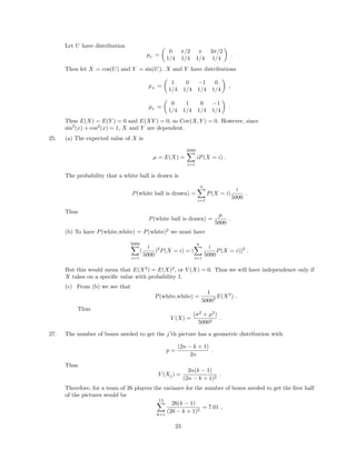 Let U have distribution
pU
=
0 π/2 π 3π/2
1/4 1/4 1/4 1/4
.
Then let X = cos(U) and Y = sin(U). X and Y have distributions
pX
=
1 0 −1 0
1/4 1/4 1/4 1/4
,
pY
=
0 1 0 −1
1/4 1/4 1/4 1/4
.
Thus E(X) = E(Y ) = 0 and E(XY ) = 0, so Cov(X, Y ) = 0. However, since
sin2
(x) + cos2
(x) = 1, X and Y are dependent.
25. (a) The expected value of X is
µ = E(X) =
5000
i=1
iP(X = i) .
The probability that a white ball is drawn is
P(white ball is drawn) =
n
i=1
P(X = i)
i
5000
.
Thus
P(white ball is drawn) =
µ
5000
.
(b) To have P(white,white) = P(white)2
we must have
5000
i=1
(
i
5000
)2
P(X = i) = (
n
i=1
i
5000
P(X = i))2
.
But this would mean that E(X2
) = E(X)2
, or V (X) = 0. Thus we will have independence only if
X takes on a speciﬁc value with probability 1.
(c) From (b) we see that
P(white,white) =
1
50002 E(X2
) .
Thus
V (X) =
(σ2
+ µ2
)
50002
.
27. The number of boxes needed to get the j’th picture has a geometric distribution with
p =
(2n − k + 1)
2n
.
Thus
V (Xj) =
2n(k − 1)
(2n − k + 1)2
.
Therefore, for a team of 26 players the variance for the number of boxes needed to get the ﬁrst half
of the pictures would be
13
k=1
26(k − 1)
(26 − k + 1)2
= 7.01 ,
23
 