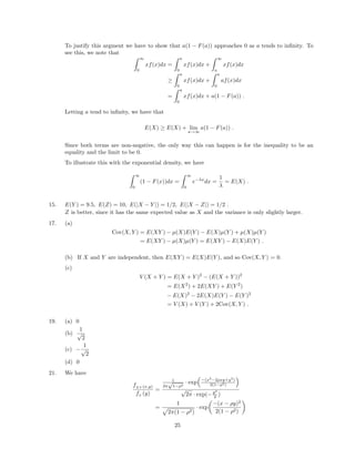 To justify this argment we have to show that a(1 − F(a)) approaches 0 as a tends to inﬁnity. To
see this, we note that
∞
0
xf(x)dx =
a
0
xf(x)dx +
∞
a
xf(x)dx
≥
a
0
xf(x)dx +
a
0
af(x)dx
=
a
0
xf(x)dx + a(1 − F(a)) .
Letting a tend to inﬁnity, we have that
E(X) ≥ E(X) + lim
a→∞
a(1 − F(a)) .
Since both terms are non-negative, the only way this can happen is for the inequality to be an
equality and the limit to be 0.
To illustrate this with the exponential density, we have
∞
0
(1 − F(x))dx =
∞
0
e−λx
dx =
1
λ
= E(X) .
15. E(Y ) = 9.5, E(Z) = 10, E(|X − Y |) = 1/2, E(|X − Z|) = 1/2 .
Z is better, since it has the same expected value as X and the variance is only slightly larger.
17. (a)
Cov(X, Y ) = E(XY ) − µ(X)E(Y ) − E(X)µ(Y ) + µ(X)µ(Y )
= E(XY ) − µ(X)µ(Y ) = E(XY ) − E(X)E(Y ) .
(b) If X and Y are independent, then E(XY ) = E(X)E(Y ), and so Cov(X, Y ) = 0.
(c)
V (X + Y ) = E(X + Y )2
− (E(X + Y ))2
= E(X2
) + 2E(XY ) + E(Y 2
)
− E(X)2
− 2E(X)E(Y ) − E(Y )2
= V (X) + V (Y ) + 2Cov(X, Y ) .
19. (a) 0
(b)
1
√
2
(c) −
1
√
2
(d) 0
21. We have
fXY (x,y)
fY
(y)
=
1
2π
√
1−ρ2
· exp −(x2
−2ρxy+y2
)
2(1−ρ2)
√
2π · exp(−y2
2 )
=
1
2π(1 − ρ2)
· exp
−(x − ρy)2
2(1 − ρ2)
25
 