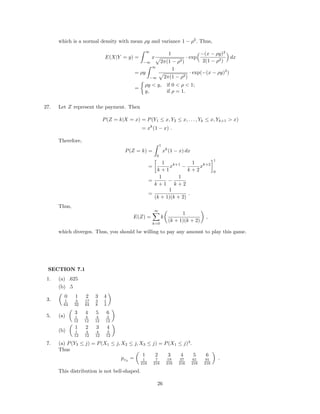 which is a normal density with mean ρy and variance 1 − ρ2
. Thus,
E(X|Y = y) =
∞
−∞
x
1
2π(1 − ρ2)
· exp
−(x − ρy)2
2(1 − ρ2)
dx
= ρy
∞
−∞
1
2π(1 − ρ2)
· exp(−(x − ρy)2
)
=
ρy < y, if 0 < ρ < 1;
y, if ρ = 1.
27. Let Z represent the payment. Then
P(Z = k|X = x) = P(Y1 ≤ x, Y2 ≤ x, . . . , Yk ≤ x, Yk+1 > x)
= xk
(1 − x) .
Therefore,
P(Z = k) =
1
0
xk
(1 − x) dx
=
1
k + 1
xk+1
−
1
k + 2
xk+2
1
0
=
1
k + 1
−
1
k + 2
=
1
(k + 1)(k + 2)
.
Thus,
E(Z) =
∞
k=0
k
1
(k + 1)(k + 2)
,
which diverges. Thus, you should be willing to pay any amount to play this game.
SECTION 7.1
1. (a) .625
(b) .5
3.
0 1 2 3 4
1
64
3
32
17
64
3
8
1
4
5. (a)
3 4 5 6
1
12
4
12
4
12
3
12
(b)
1 2 3 4
1
12
4
12
4
12
3
12
7. (a) P(Y3 ≤ j) = P(X1 ≤ j, X2 ≤ j, X3 ≤ j) = P(X1 ≤ j)3
.
Thus
pY3
=
1 2 3 4 5 6
1
216
7
216
19
216
37
216
61
216
91
216
.
This distribution is not bell-shaped.
26
 