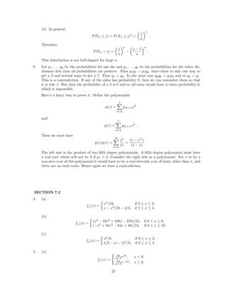 (b) In general,
P(Yn ≤ j) = P(X1 ≤ j)3
=
j
n
n
.
Therefore,
P(Yn = j) =
j
n
n
−
j − 1
n
n
.
This distribution is not bell-shaped for large n.
9. Let p1, . . . , p6 be the probabilities for one die and q1, . . . , q6 be the probabilities for the other die.
Assume ﬁrst that all probabilities are positive. Then p1q1 > p1q6, since there is only one way to
get a 2 and several ways to get a 7. Thus q1 > q6. In the same way q6q6 > q1p6 and so q6 > q1.
This is a contradiction. If any of the sides has probability 0, then we can renumber them so that
it is side 1. But then the probability of a 2 is 0 and so all sums would have to have probability 0,
which is impossible.
Here’s a fancy way to prove it. Deﬁne the polynomials
p(x) =
5
k=0
p(k+1)xk
and
q(x) =
5
k=0
q(k+1)xk
.
Then we must have
p(x)q(x) =
10
k=0
xk
11
=
(1 − x11
)
(1 − x)
.
The left side is the product of two ﬁfth degree polynomials. A ﬁfth degree polynomial must have
a real root which will not be 0 if p1 > 0. Consider the right side as a polynomial. For x to be a
non-zero root of this polynomial it would have to be a real eleventh root of unity other than 1, and
there are no such roots. Hence again we have a contradiction.
SECTION 7.2
3. (a)
fZ
(x) =
x3
/24, if 0 ≤ x ≤ 2;
x − x3
/24 − 4/3, if 2 ≤ x ≤ 4.
(b)
fZ
(x) =
(x3
− 18x2
+ 108x − 216)/24, if 6 ≤ x ≤ 8;
(−x3
+ 18x2
− 84x + 40)/24, if 8 ≤ x ≤ 10.
(c)
fZ
(x) =
x2
/8, if 0 ≤ x ≤ 2;
1/2 − (x − 2)2
/8, if 2 ≤ x ≤ 4.
5. (a)
fZ
(x) =
λµ
µ+λ eλx
, x < 0;
λµ
µ+λ e−µx
, x ≥ 0.
27
 