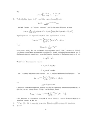 (b)
fZ
(x) =
1 − e−λx
, 0 < x < 1;
(eλ
− 1)e−λx
, x ≥ 1.
7. We ﬁrst ﬁnd the density for X2
when X has a general normal density
fX
(x) =
1
σ
√
2π
e−(x−µ)2
/2σ2
dx .
Then (see Theorem 1 of Chapter 5, Section 5.2 and the discussion following) we have
f2
X
(x) =
1
σ
√
2π
1
2
√
x
exp(−x/2σ2
− µ2
/2σ2
) exp(
√
xµ/σ2
) + exp(−
√
xµ/σ2
) .
Replacing the last two exponentials by their series representation, we have
f2
X
(x) = e−µ/2σ2
∞
r=0
µ
2σ2
r 1
r!
G(1/2σ2
, r + 1/2, x) ,
where
G(a, p, x) =
ap
Γ(p)
e−ax
xp−1
is the gamma density. We now consider the original problem with X1 and X2 two random variables
with normal density with parameters µ1, σ1 and µ2, σ2. This is too much generality for us, and we
shall assume that the variances are equal, and then for simplicity we shall assume they are 1. Let
c = µ2
1 + µ2
2 .
We introduce the new random variables
Z1 =
1
c
(µ1X1 + µ2X2) ,
Z2 =
1
c
(µ2X1 − µ1X2) .
Then Z1 is normal with mean c and variance 1 and Z2 is normal with mean 0 and variance 1. Thus,
fZ2
1
= e−c2
/2
∞
r=0
c2
2
r 1
r!
G(1/2, r + 1/2, x) ,
and
fZ2
2
= G(1/2, 1/2, x) .
Convoluting these two densities and using the fact that the convolution of a gamma density G(a, p, x)
and G(a, q, x) is a gamma density G(a, p + q, x) we ﬁnally obtain
fZ2
1 +Z2
2
= fX2
1 +X2
2
= e−c2
/2
∞
r=0
c2
2
r 1
r!
G 1/2, r + 1, x .
(This derivation is adapted from that of C.R. Rao in his book Advanced Statistical Methods in
Biometric Research, Wiley, l952.)
9. P(X10 > 22) = .341 by numerical integration. This also could be estimated by simulation.
11. 10 hours
28
 