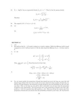 13. Y1 = −log(X1) has an exponential density fY1
(x) = e−x
. Thus Sn has the gamma density
fSn
(x) =
xn−1
e−x
(n − 1)!
.
Therefore
fZn
(x) =
1
(n − 1)!
log
1
x
n−1
.
19. The support of X + Y is [a + c, b + d].
21. (a)
fA
(x) =
1
√
2πn
e−x2
/(2n)
.
(b)
fA
(x) = nn
xn
e−nx
/(n − 1)! .
SECTION 8.1
1. 1/9
3. We shall see that Sn −n/2 tends to inﬁnity as n tends to inﬁnity. While the diﬀerence will be small
compared to n/2, it will not tend to 0. On the other hand the diﬀerence Sn/n − 1/2 does tend to
0.
5. k = 10
7.
p(1 − p) =
1
4
−
1
4
− p + p2
=
1
4
− (
1
2
− p)2
≤
1
4
.
Thus, max
0≤p≤1
p(1 − p) =
1
4
. From Exercise 6 we have that
P |
Sn
n
− p| ≥ ≤
p(1 − p)
n 2
≤
1
4n 2
.
9.
P(Sn ≥ 11) = P(Sn − E(Sn) ≥ 11 − E(Sn))
= P(Sn − E(Sn) ≥ 10)
≤
V (Sn)
102
= .01.
11. No, we cannot predict the proportion of heads that should turn up in the long run, since this will
depend upon which of the two coins we pick. If you have observed a large number of trials then, by
the Law of Large Numbers, the proportion of heads should be near the probability for the coin that
you chose. Thus, in the long run, you will be able to tell which coin you have from the proportion
of heads in your observations. To be 95 percent sure, if the proportion of heads is less than .625,
predict p = 1/2; if it is greater than .625, predict p = 3/4. Then you will get the correct coin if the
proportion of heads does not deviate from the probability of heads by more than .125. By Exercise
29
 