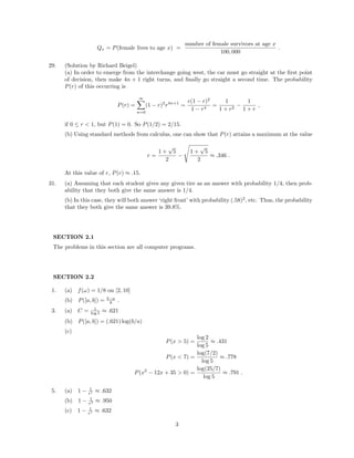 Qx = P(female lives to age x) =
number of female survivors at age x
100, 000
.
29. (Solution by Richard Beigel)
(a) In order to emerge from the interchange going west, the car must go straight at the ﬁrst point
of decision, then make 4n + 1 right turns, and ﬁnally go straight a second time. The probability
P(r) of this occurring is
P(r) =
∞
n=0
(1 − r)2
r4n+1
=
r(1 − r)2
1 − r4
=
1
1 + r2
−
1
1 + r
,
if 0 ≤ r < 1, but P(1) = 0. So P(1/2) = 2/15.
(b) Using standard methods from calculus, one can show that P(r) attains a maximum at the value
r =
1 +
√
5
2
−
1 +
√
5
2
≈ .346 .
At this value of r, P(r) ≈ .15.
31. (a) Assuming that each student gives any given tire as an answer with probability 1/4, then prob-
ability that they both give the same answer is 1/4.
(b) In this case, they will both answer ‘right front’ with probability (.58)2
, etc. Thus, the probability
that they both give the same answer is 39.8%.
SECTION 2.1
The problems in this section are all computer programs.
SECTION 2.2
1. (a) f(ω) = 1/8 on [2, 10]
(b) P([a, b]) = b−a
8 .
3. (a) C = 1
log 5 ≈ .621
(b) P([a, b]) = (.621) log(b/a)
(c)
P(x > 5) =
log 2
log 5
≈ .431
P(x < 7) =
log(7/2)
log 5
≈ .778
P(x2
− 12x + 35 > 0) =
log(25/7)
log 5
≈ .791 .
5. (a) 1 − 1
e1 ≈ .632
(b) 1 − 1
e3 ≈ .950
(c) 1 − 1
e1 ≈ .632
3
 
