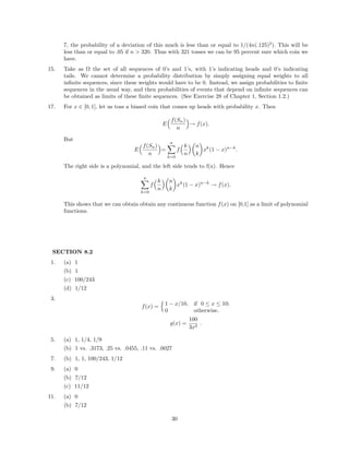 7, the probability of a deviation of this much is less than or equal to 1/(4n(.125)2
). This will be
less than or equal to .05 if n > 320. Thus with 321 tosses we can be 95 percent sure which coin we
have.
15. Take as Ω the set of all sequences of 0’s and 1’s, with 1’s indicating heads and 0’s indicating
tails. We cannot determine a probability distribution by simply assigning equal weights to all
inﬁnite sequences, since these weights would have to be 0. Instead, we assign probabilities to ﬁnite
sequences in the usual way, and then probabilities of events that depend on inﬁnite sequences can
be obtained as limits of these ﬁnite sequences. (See Exercise 28 of Chapter 1, Section 1.2.)
17. For x ∈ [0, 1], let us toss a biased coin that comes up heads with probability x. Then
E
f(Sn)
n
→ f(x).
But
E
f(Sn)
n
=
n
k=0
f
k
n
n
k
xk
(1 − x)n−k
.
The right side is a polynomial, and the left side tends to f(x). Hence
n
k=0
f
k
n
n
k
xk
(1 − x)n−k
→ f(x).
This shows that we can obtain obtain any continuous function f(x) on [0,1] as a limit of polynomial
functions.
SECTION 8.2
1. (a) 1
(b) 1
(c) 100/243
(d) 1/12
3.
f(x) = 1 − x/10, if 0 ≤ x ≤ 10;
0 otherwise.
g(x) =
100
3x2
.
5. (a) 1, 1/4, 1/9
(b) 1 vs. .3173, .25 vs. .0455, .11 vs. .0027
7. (b) 1, 1, 100/243, 1/12
9. (a) 0
(b) 7/12
(c) 11/12
11. (a) 0
(b) 7/12
30
 