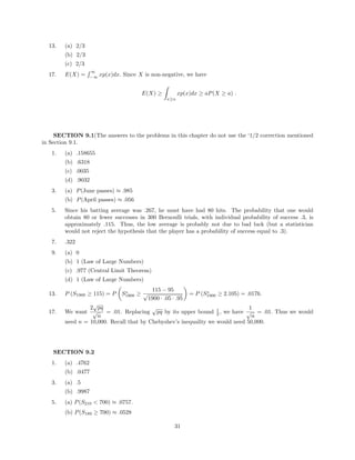 13. (a) 2/3
(b) 2/3
(c) 2/3
17. E(X) =
∞
−∞
xp(x)dx. Since X is non-negative, we have
E(X) ≥
x≥a
xp(x)dx ≥ aP(X ≥ a) .
SECTION 9.1(The answers to the problems in this chapter do not use the ‘1/2 correction mentioned
in Section 9.1.
1. (a) .158655
(b) .6318
(c) .0035
(d) .9032
3. (a) P(June passes) ≈ .985
(b) P(April passes) ≈ .056
5. Since his batting average was .267, he must have had 80 hits. The probability that one would
obtain 80 or fewer successes in 300 Bernoulli trials, with individual probability of success .3, is
approximately .115. Thus, the low average is probably not due to bad luck (but a statistician
would not reject the hypothesis that the player has a probability of success equal to .3).
7. .322
9. (a) 0
(b) 1 (Law of Large Numbers)
(c) .977 (Central Limit Theorem)
(d) 1 (Law of Large Numbers)
13. P (S1900 ≥ 115) = P S∗
1900 ≥
115 − 95
√
1900 · .05 · .95
= P (S∗
1900 ≥ 2.105) = .0176.
17. We want
2
√
pq
√
n
= .01. Replacing
√
pq by its upper bound 1
2 , we have
1
√
n
= .01. Thus we would
need n = 10,000. Recall that by Chebyshev’s inequality we would need 50,000.
SECTION 9.2
1. (a) .4762
(b) .0477
3. (a) .5
(b) .9987
5. (a) P(S210 < 700) ≈ .0757.
(b) P(S189 ≥ 700) ≈ .0528
31
 