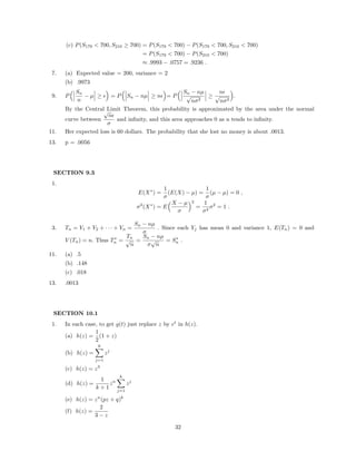 (c) P(S179 < 700, S210 ≥ 700) = P(S179 < 700) − P(S179 < 700, S210 < 700)
= P(S179 < 700) − P(S210 < 700)
≈ .9993 − .0757 = .9236 .
7. (a) Expected value = 200, variance = 2
(b) .9973
9. P
Sn
n
− µ ≥ = P Sn − nµ ≥ n = P
Sn − nµ
√
nσ2
≥
n
√
nσ2
.
By the Central Limit Theorem, this probability is approximated by the area under the normal
curve between
√
n
σ
and inﬁnity, and this area approaches 0 as n tends to inﬁnity.
11. Her expected loss is 60 dollars. The probability that she lost no money is about .0013.
13. p = .0056
SECTION 9.3
1.
E(X∗
) =
1
σ
(E(X) − µ) =
1
σ
(µ − µ) = 0 ,
σ2
(X∗
) = E
X − µ
σ
2
=
1
σ2
σ2
= 1 .
3. Tn = Y1 + Y2 + · · · + Yn =
Sn − nµ
σ
. Since each Yj has mean 0 and variance 1, E(Tn) = 0 and
V (Tn) = n. Thus T∗
n =
Tn
√
n
=
Sn − nµ
σ
√
n
= S∗
n .
11. (a) .5
(b) .148
(c) .018
13. .0013
SECTION 10.1
1. In each case, to get g(t) just replace z by et
in h(z).
(a) h(z) =
1
2
(1 + z)
(b) h(z) =
6
j=1
zj
(c) h(z) = z3
(d) h(z) =
1
k + 1
zn
k
j=1
zj
(e) h(z) = zn
(pz + q)k
(f) h(z) =
2
3 − z
32
 