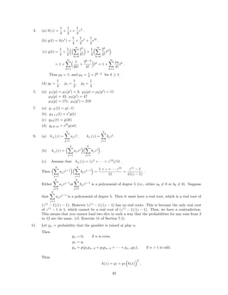 3. (a) h(z) =
1
4
+
1
2
z +
1
4
z2
.
(b) g(t) = h(et
) =
1
4
+
1
2
et
+
1
4
e2t
.
(c) g(t) =
1
4
+
1
2
∞
k=0
tk
k!
+
1
4
∞
k=0
2k
k!
tk
= 1 +
∞
k=1
1
2k!
+
2k−2
k!
tk
= 1 +
∞
k=1
µk
k!
tk
.
Thus µ0 = 1, and µk = 1
2 + 2k−2
for k ≥ 1.
(d) p0 =
1
4
, p1 =
1
2
, p2 =
1
4
.
5. (a) µ1(p) = µ1(p ) = 3, µ2(p) = µ2(p ) = 11
µ3(p) = 43, µ3(p ) = 47
µ4(p) = 171, µ4(p ) = 219
7. (a) g−X(t) = g(−t)
(b) gX+1(t) = et
g(t)
(c) g3X(t) = g(3t)
(d) gaX+b = ebt
g(at)
9. (a) hX
(z) =
6
j=1
ajzj
, hY
(z) =
6
j=1
bjzj
.
(b) hZ
(z) =
6
j=1
ajzj
6
j=1
bjzj
.
(c) Assume that hZ
(z) = (z2
+ · · · + z12
)/11 .
Then
6
j=1
ajzj−1
6
j=1
bjzj−1
=
1 + z + · · · z10
11
=
z11
− 1
11(z − 1)
.
Either
6
j=1
ajzj−1
or
6
j=1
bjzj−1
is a polynomial of degree 5 (i.e., either a6 = 0 or b6 = 0). Suppose
that
6
j=1
ajzj−1
is a polynomial of degree 5. Then it must have a real root, which is a real root of
(z11
− 1)/(z − 1). However (z11
− 1)/(z − 1) has no real roots. This is because the only real root
of z11
− 1 is 1, which cannot be a real root of (z11
− 1)/(z − 1). Thus, we have a contradiction.
This means that you cannot load two dice in such a way that the probabilities for any sum from 2
to 12 are the same. (cf. Exercise 11 of Section 7.1).
11. Let pn = probability that the gambler is ruined at play n.
Then
pn = 0, if n is even,
p1 = q,
pn = p(p1pn−2 + p3pn−4 + · · · + pn−2p1), if n > 1 is odd.
Thus
h(z) = qz + pz h(x)
2
,
33
 