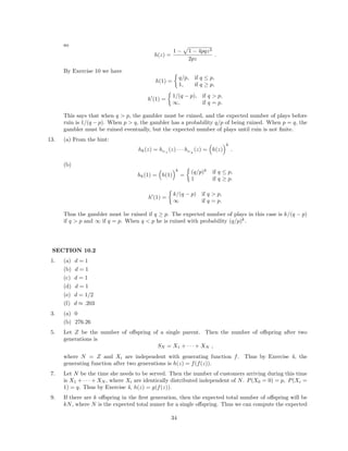 so
h(z) =
1 − 1 − 4pqz2
2pz
.
By Exercise 10 we have
h(1) =
q/p, if q ≤ p,
1, if q ≥ p,
h (1) =
1/(q − p), if q > p,
∞, if q = p.
This says that when q > p, the gambler must be ruined, and the expected number of plays before
ruin is 1/(q − p). When p > q, the gambler has a probability q/p of being ruined. When p = q, the
gambler must be ruined eventually, but the expected number of plays until ruin is not ﬁnite.
13. (a) From the hint:
hk(z) = hU 1
(z) · · · hU k
(z) = h(z)
k
.
(b)
hk(1) = h(1)
k
=
(q/p)k
if q ≤ p,
1 if q ≥ p.
h (1) =
k/(q − p) if q > p,
∞ if q = p.
Thus the gambler must be ruined if q ≥ p. The expected number of plays in this case is k/(q − p)
if q > p and ∞ if q = p. When q < p he is ruined with probability (q/p)k
.
SECTION 10.2
1. (a) d = 1
(b) d = 1
(c) d = 1
(d) d = 1
(e) d = 1/2
(f) d ≈ .203
3. (a) 0
(b) 276.26
5. Let Z be the number of oﬀspring of a single parent. Then the number of oﬀspring after two
generations is
SN = X1 + · · · + XN ,
where N = Z and Xi are independent with generating function f. Thus by Exercise 4, the
generating function after two generations is h(z) = f(f(z)).
7. Let N be the time she needs to be served. Then the number of customers arriving during this time
is X1 + · · · + XN , where Xi are identically distributed independent of N. P(X0 = 0) = p, P(Xi =
1) = q. Thus by Exercise 4, h(z) = g(f(z)).
9. If there are k oﬀspring in the ﬁrst generation, then the expected total number of oﬀspring will be
kN, where N is the expected total numer for a single oﬀspring. Thus we can compute the expected
34
 