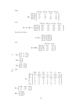 Thus
Q =






GG, Gg GG, gg Gg, Gg Gg, gg
GG, Gg 1/2 0 1/4 0
GG, gg 0 0 1 0
Gg, Gg 1/4 1/8 1/4 1/4
Gg, gg 0 0 1/4 1/2
.






,
and
N = (I − Q)−1
=




GG, Gg GG, gg Gg, Gg Gg, gg
GG, Gg 8/3 1/6 4/3 2/3
GG, gg 4/3 4/3 8/3 4/3
Gg, Gg 4/3 1/3 8/3 4/3
Gg, gg 2/3 1/6 4/3 8/3



.
From this we obtain
t = Nc =




GG, Gg 29/6
GG, gg 20/3
Gg, Gg 17/3
Gg, gg 29/6



,
and
B = NR =




GG, GG gg, gg
GG, Gg 3/4 1/4
GG, gg 1/2 1/2
Gg, Gg 1/2 1/2
Gg, gg 1/4 3/4



.
7. N =


2.5 3 1.5
2 4 2
1.5 3 2.5


Nc =


7
8
7


B =


5/8 3/8
1/2 1/2
3/8 5/8


9. 2.08
12.
P =










ABC AC BC A B C none
ABC 5/18 5/18 4/18 0 0 4/18 0
AC 0 5/12 0 5/2 0 1/12 1/12
BC 0 0 10/18 0 5/18 2/18 1/18
A 0 0 0 1 0 0 0
B 0 0 0 0 1 0 0
C 0 0 0 0 0 1 0
none 0 0 0 0 0 0 1










N =


1.385 .659 .692
0 1.714 0
0 0 2.25


Nc =


2.736
1.714
2.25


37
 