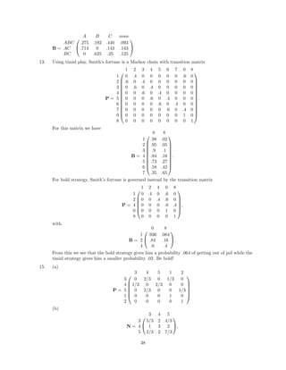 B =


A B C none
ABC .275 .192 .440 .093
AC .714 0 .143 .143
BC 0 .625 .25 .125


13. Using timid play, Smith’s fortune is a Markov chain with transition matrix
P =














1 2 3 4 5 6 7 0 8
1 0 .4 0 0 0 0 0 .6 0
2 .6 0 .4 0 0 0 0 0 0
3 0 .6 0 .4 0 0 0 0 0
4 0 0 .6 0 .4 0 0 0 0
5 0 0 0 .6 0 .4 0 0 0
6 0 0 0 0 .6 0 .4 0 0
7 0 0 0 0 0 .6 0 .4 0
0 0 0 0 0 0 0 0 1 0
8 0 0 0 0 0 0 0 0 1














.
For this matrix we have
B =










0 8
1 .98 .02
2 .95 .05
3 .9 .1
4 .84 .16
5 .73 .27
6 .58 .42
7 .35 .65










.
For bold strategy, Smith’s fortune is governed instead by the transition matrix
P =






1 2 4 0 8
1 0 .4 0 .6 0
2 0 0 .4 .6 0
4 0 0 0 .6 .4
0 0 0 0 1 0
8 0 0 0 0 1






,
with
B =


0 8
1 .936 .064
2 .84 .16
4 .6 .4

.
From this we see that the bold strategy gives him a probability .064 of getting out of jail while the
timid strategy gives him a smaller probability .02. Be bold!
15. (a)
P =






3 4 5 1 2
3 0 2/3 0 1/3 0
4 1/3 0 2/3 0 0
5 0 2/3 0 0 1/3
1 0 0 0 1 0
2 0 0 0 0 1






.
(b)
N =


3 4 5
3 5/3 2 4/3
4 1 3 2
5 2/3 2 7/3

,
38
 