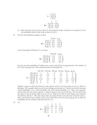t =


3 5
4 6
5 5

,
B =


1 2
3 5/9 4/9
4 1/3 2/3
5 2/9 7/9

.
(c) Thus when the score is deuce (state 4), the expected number of points to be played is 6, and
the probability that B wins (ends in state 2) is 2/3.
17. For the color-blindness example, we have
B =




G, GG g, gg
g, GG 2/3 1/3
G, Gg 2/3 1/3
g, Gg 1/3 2/3
G, gg 1/3 2/3



,
and for Example 9 of Section 11.1, we have
B =




GG, GG gg, gg
GG, Gg 3/4 1/4
GG, gg 1/2 1/2
Gg, Gg 1/2 1/2
Gg, gg 1/4 3/4



.
In each case the probability of ending up in a state with all G’s is proportional to the number of
G’s in the starting state. The transition matrix for Example 9 is
P =








GG, GG GG, Gg GG, gg Gg, Gg Gg, gg gg, gg
GG, GG 1 0 0 0 0 0
GG, Gg 1/4 1/2 0 1/4 0 0
GG, gg 0 0 0 1 0 0
Gg, Gg 1/16 1/4 1/8 1/4 1/4 1/16
Gg, gg 0 0 0 1/4 1/2 1/4
gg, gg 0 0 0 0 0 1








.
Imagine a game in which your fortune is the number of G’s in the state that you are in. This is a
fair game. For example, when you are in state Gg,gg your fortune is 1. On the next step it becomes
2 with probability 1/4, 1 with probability 1/2, and 0 with probability 1/4. Thus, your expected
fortune after the next step is equal to 1, which is equal to your current fortune. You can check that
the same is true no matter what state you are in. Thus if you start in state Gg,gg, your expected
ﬁnal fortune will be 1. But this means that your ﬁnal fortune must also have expected value 1.
Since your ﬁnal fortune is either 4 if you end in GG, GG or 0 if you end in gg, gg, we see that the
probability of your ending in GG, GG must be 1/4.
19. (a)
P =




1 2 0 3
1 0 2/3 1/3 0
2 2/3 0 0 1/3
0 0 0 1 0
3 0 0 0 1



.
39
 