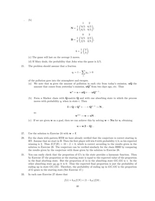 . (b)
N =
1 2
1 9/5 6/5
2 6/5 9/5
,
B =
0 3
1 3/5 2/5
2 2/5 3/5
,
t =
1 3
2 3
.
(c) The game will last on the average 3 moves.
(d) If Mary deals, the probability that John wins the game is 3/5.
21. The problem should assume that a fraction
qi = 1 −
j
qij > 0
of the pollution goes into the atmosphere and escapes.
(a) We note that u gives the amount of pollution in each city from today’s emission, uQ the
amount that comes from yesterday’s emission, uQ2
from two days ago, etc. Thus
wn
= u + uQ + · · · uQn−1
.
(b) Form a Markov chain with Q-matrix Q and with one absorbing state to which the process
moves with probability qi when in state i. Then
I + Q + Q2
+ · · · + Qn−1
→ N ,
so
w(n)
→ w = uN .
(c) If we are given w as a goal, then we can achieve this by solving w = Nu for u, obtaining
u = w(I − Q) .
27. Use the solution to Exercise 24 with w = f.
29. For the chain with pattern HTH we have already veriﬁed that the conjecture is correct starting in
HT. Assume that we start in H. Then the ﬁrst player will win 8 with probability 1/4, so his expected
winning is 2. Thus E(T|H) = 10 − 2 = 8, which is correct according to the results given in the
solution to Exercise 28. The conjecture can be veriﬁed similarly for the chain HHH by comparing
the results given by the conjecture with those given by the solution to Exercise 28.
31. You can easily check that the proportion of G’s in the state provides a harmonic function. Then
by Exercise 27 the proportion at the starting state is equal to the expected value of the proportion
in the ﬁnal aborbing state. But the proportion of 1s in the absorbing state GG, GG is 1. In the
other absorbing state gg, gg it is 0. Thus the expected ﬁnal proportion is just the probability of
ending up in state GG, GG. Therefore, the probability of ending up in GG, GG is the proportion
of G genes in the starting state.(See Exercise 17.)
33. In each case Exercise 27 shows that
f(i) = biN f(N) + (1 − biN )f(0) .
40
 