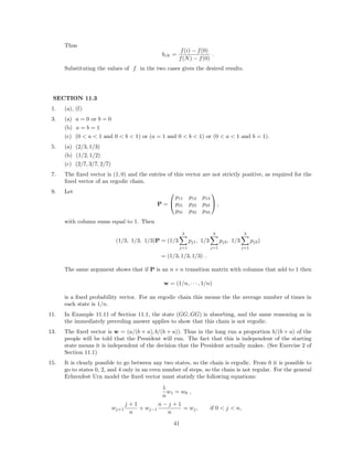 Thus
biN =
f(i) − f(0)
f(N) − f(0)
.
Substituting the values of f in the two cases gives the desired results.
SECTION 11.3
1. (a), (f)
3. (a) a = 0 or b = 0
(b) a = b = 1
(c) (0 < a < 1 and 0 < b < 1) or (a = 1 and 0 < b < 1) or (0 < a < 1 and b = 1).
5. (a) (2/3, 1/3)
(b) (1/2, 1/2)
(c) (2/7, 3/7, 2/7)
7. The ﬁxed vector is (1, 0) and the entries of this vector are not strictly positive, as required for the
ﬁxed vector of an ergodic chain.
9. Let
P =


p11 p12 p13
p21 p22 p23
p31 p32 p33

 ,
with column sums equal to 1. Then
(1/3, 1/3, 1/3)P = (1/3
3
j=1
pj1, 1/3
3
j=1
pj2, 1/3
3
j=1
pj3)
= (1/3, 1/3, 1/3) .
The same argument shows that if P is an n × n transition matrix with columns that add to 1 then
w = (1/n, · · · , 1/n)
is a ﬁxed probability vector. For an ergodic chain this means the the average number of times in
each state is 1/n.
11. In Example 11.11 of Section 11.1, the state (GG, GG) is absorbing, and the same reasoning as in
the immediately preceding answer applies to show that this chain is not ergodic.
13. The ﬁxed vector is w = (a/(b + a), b/(b + a)). Thus in the long run a proportion b/(b + a) of the
people will be told that the President will run. The fact that this is independent of the starting
state means it is independent of the decision that the President actually makes. (See Exercise 2 of
Section 11.1)
15. It is clearly possible to go between any two states, so the chain is ergodic. From 0 it is possible to
go to states 0, 2, and 4 only in an even number of steps, so the chain is not regular. For the general
Erhrenfest Urn model the ﬁxed vector must statisfy the following equations:
1
n
w1 = w0 ,
wj+1
j + 1
n
+ wj−1
n − j + 1
n
= wj, if 0 < j < n,
41
 