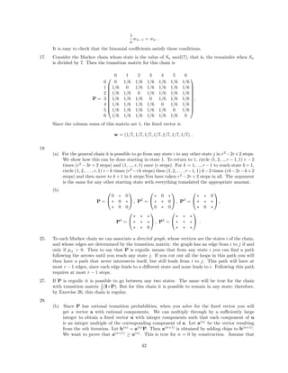 1
n
wn−1 = wn .
It is easy to check that the binomial coeﬃcients satisfy these conditions.
17. Consider the Markov chain whose state is the value of Sn mod(7), that is, the remainder when Sn
is divided by 7. Then the transition matrix for this chain is
P =










0 1 2 3 4 5 6
0 0 1/6 1/6 1/6 1/6 1/6 1/6
1 1/6 0 1/6 1/6 1/6 1/6 1/6
2 1/6 1/6 0 1/6 1/6 1/6 1/6
3 1/6 1/6 1/6 0 1/6 1/6 1/6
4 1/6 1/6 1/6 1/6 0 1/6 1/6
5 1/6 1/6 1/6 1/6 1/6 0 1/6
6 1/6 1/6 1/6 1/6 1/6 1/6 0










.
Since the column sums of this matrix are 1, the ﬁxed vector is
w = (1/7, 1/7, 1/7, 1/7, 1/7, 1/7, 1/7) .
19.
(a) For the general chain it is possible to go from any state i to any other state j in r2
−2r+2 steps.
We show how this can be done starting in state 1. To return to 1, circle (1, 2, .., r − 1, 1) r − 2
times (r2
− 3r + 2 steps) and (1, ..., r, 1) once (r steps). For k = 1, ..., r − 1 to reach state k + 1,
circle (1, 2, . . . , r, 1) r−k times (r2
−rk steps) then (1, 2, . . . , r−1, 1) k−2 times (rk−2r−k+2
steps) and then move to k +1 in k steps.You have taken r2
−2r +2 steps in all. The argument
is the same for any other starting state with everything translated the appropriate amount.
(b)
P =


0 ∗ 0
∗ 0 ∗
∗ 0 0

 , P2
=


∗ 0 ∗
∗ ∗ 0
0 ∗ 0

 , P3
=


∗ ∗ 0
∗ ∗ ∗
∗ 0 ∗

 ,
P4
=


∗ ∗ ∗
∗ ∗ ∗
∗ ∗ 0

 , P5
=


∗ ∗ ∗
∗ ∗ ∗
∗ ∗ ∗

 .
25. To each Markov chain we can associate a directed graph, whose vertices are the states i of the chain,
and whose edges are determined by the transition matrix: the graph has an edge from i to j if and
only if pij > 0. Then to say that P is ergodic means that from any state i you can ﬁnd a path
following the arrows until you reach any state j. If you cut out all the loops in this path you will
then have a path that never interesects itself, but still leads from i to j. This path will have at
most r − 1 edges, since each edge leads to a diﬀerent state and none leads to i. Following this path
requires at most r − 1 steps.
27. If P is ergodic it is possible to go between any two states. The same will be true for the chain
with transition matrix 1
2 (I+P). But for this chain it is possible to remain in any state; therefore,
by Exercise 26, this chain is regular.
29.
(b) Since P has rational transition probabilities, when you solve for the ﬁxed vector you will
get a vector a with rational components. We can multiply through by a suﬃciently large
integer to obtain a ﬁxed vector u with integer components such that each component of u
is an integer multiple of the corresponding component of a. Let a(n)
be the vector resulting
from the nth iteration. Let b(n)
= a(n)
P. Then a(n+1)
is obtained by adding chips to b(n+1)
.
We want to prove that a(n+1)
≥ a(n)
. This is true for n = 0 by construction. Assume that
42
 